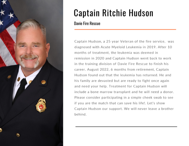 Captain Ritchie Hudson of the Davie Florida Fire Rescue Department is urgently in need of a matching blood stem cell or bone marrow donor. He has been diagnosed with Acute Myelogenous Leukemia and Gift of Life Marrow Registry is urgently seeking a matching donor for him. Please order a swab kit from www.giftoflife.org to learn if you are a match for Capt. Hudson or another patient in urgent need. 